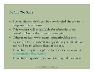 Before We Start

• Powerpoint materials can be downloaded directly from
  drop.io/danielschwartz.
• This webinar will be available for rebroadcast and
  download later today from the same site.
• Other materials: www.ctemploymentlawblog.com
• Please feel free to submit any questions you might have
  and we’ll try to address them in the end.
• If you have any issues, please feel free to e-mail me at
  dschwartz@pullcom.com.
• If you have a question, submit it through the webinar.

                    © 2009 PULLMAN & COMLEY, LLC
 