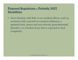 Proposed Regulations – Probably NOT
Disabilities

• short duration with little or no residual effects, such as,
  common cold, seasonal or common influenza, a
  sprained joint, minor and non-chronic gastrointestinal
  disorders, or a broken bone that is expected to heal
  completely




                      © 2009 PULLMAN & COMLEY, LLC
 