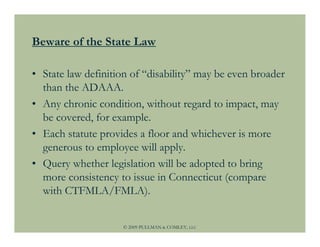 Beware of the State Law

• State law definition of “disability” may be even broader
  than the ADAAA.
• Any chronic condition, without regard to impact, may
  be covered, for example.
• Each statute provides a floor and whichever is more
  generous to employee will apply.
• Query whether legislation will be adopted to bring
  more consistency to issue in Connecticut (compare
  with CTFMLA/FMLA).


                    © 2009 PULLMAN & COMLEY, LLC
 