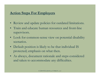 Action Steps For Employers

• Review and update policies for outdated limitations.
• Train and educate human resources and front-line
  supervisors.
• Look for common-sense view on potential disability
  scenarios.
• Default position is likely to be that individual IS
  protected; emphasis on what then.
• As always, document rationale and steps considered
  and taken to accommodate any difficulties.

                    © 2009 PULLMAN & COMLEY, LLC
 