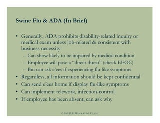 Swine Flu & ADA (In Brief)

• Generally, ADA prohibits disability-related inquiry or
  medical exam unless job-related & consistent with
  business necessity
    – Can show likely to be impaired by medical condition
    – Employee will pose a “direct threat” (check EEOC)
    – But can ask e’ees if experiencing flu-like symptoms
•   Regardless, all information should be kept confidential
•   Can send e’ees home if display flu-like symptoms
•   Can implement telework, infection-control
•   If employee has been absent, can ask why

                      © 2009 PULLMAN & COMLEY, LLC
 