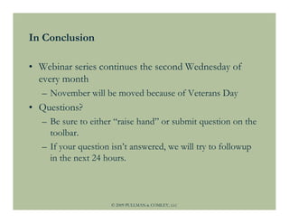 In Conclusion

• Webinar series continues the second Wednesday of
  every month
   – November will be moved because of Veterans Day
• Questions?
   – Be sure to either “raise hand” or submit question on the
     toolbar.
   – If your question isn’t answered, we will try to followup
     in the next 24 hours.



                     © 2009 PULLMAN & COMLEY, LLC
 