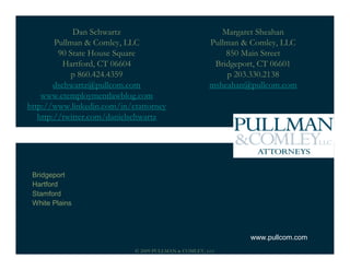Dan Schwartz                                Margaret Sheahan
        Pullman & Comley, LLC                         Pullman & Comley, LLC
         90 State House Square                            850 Main Street
           Hartford, CT 06604                          Bridgeport, CT 06601
            p 860.424.4359                                p 203.330.2138
        dschwartz@pullcom.com                         msheahan@pullcom.com
    www.ctemploymentlawblog.com
http://www.linkedin.com/in/ctattorney
   http://twitter.com/danielschwartz




 Bridgeport
 Hartford
 Stamford
 White Plains



                                                               www.pullcom.com
                            © 2009 PULLMAN & COMLEY, LLC
 