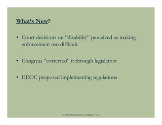 What’s New?

• Court decisions on “disability” perceived as making
  enforcement too difficult

• Congress “corrected” it through legislation

• EEOC proposed implementing regulations




                    © 2009 PULLMAN & COMLEY, LLC
 