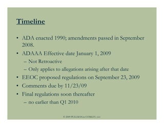 Timeline

• ADA enacted 1990; amendments passed in September
  2008.
• ADAAA Effective date January 1, 2009
  – Not Retroactive
  – Only applies to allegations arising after that date
• EEOC proposed regulations on September 23, 2009
• Comments due by 11/23/09
• Final regulations soon thereafter
  – no earlier than Q1 2010

                     © 2009 PULLMAN & COMLEY, LLC
 