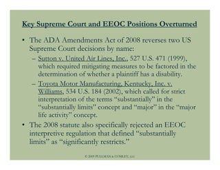 Key Supreme Court and EEOC Positions Overturned

• The ADA Amendments Act of 2008 reverses two US
  Supreme Court decisions by name:
   – Sutton v. United Air Lines, Inc., 527 U.S. 471 (1999),
     which required mitigating measures to be factored in the
     determination of whether a plaintiff has a disability.
   – Toyota Motor Manufacturing, Kentucky, Inc. v.
     Williams, 534 U.S. 184 (2002), which called for strict
     interpretation of the terms “substantially” in the
     “substantially limits” concept and “major” in the “major
     life activity” concept.
• The 2008 statute also specifically rejected an EEOC
  interpretive regulation that defined “substantially
  limits” as “significantly restricts.”
                     © 2009 PULLMAN & COMLEY, LLC
 