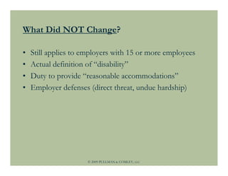 What Did NOT Change?

•   Still applies to employers with 15 or more employees
•   Actual definition of “disability”
•   Duty to provide “reasonable accommodations”
•   Employer defenses (direct threat, undue hardship)




                      © 2009 PULLMAN & COMLEY, LLC
 