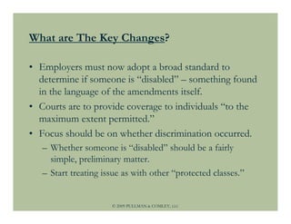 What are The Key Changes?

• Employers must now adopt a broad standard to
  determine if someone is “disabled” – something found
  in the language of the amendments itself.
• Courts are to provide coverage to individuals “to the
  maximum extent permitted.”
• Focus should be on whether discrimination occurred.
   – Whether someone is “disabled” should be a fairly
     simple, preliminary matter.
   – Start treating issue as with other “protected classes.”


                      © 2009 PULLMAN & COMLEY, LLC
 