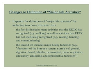 Changes to Definition of “Major Life Activities”

• Expands the definition of "major life activities" by
  including two non-exhaustive lists:
   – the first list includes many activities that the EEOC has
     recognized (e.g., walking) as well as activities that EEOC
     has not specifically recognized (e.g., reading, bending,
     and communicating)
   – the second list includes major bodily functions (e.g.,
     "functions of the immune system, normal cell growth,
     digestive, bowel, bladder, neurological, brain, respiratory,
     circulatory, endocrine, and reproductive functions")


                      © 2009 PULLMAN & COMLEY, LLC
 