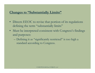Changes to “Substantially Limits”

• Directs EEOC to revise that portion of its regulations
  defining the term “substantially limits”
• Must be interpreted consistent with Congress’s findings
  and purposes:
   – Defining it as “significantly restricted” is too high a
     standard according to Congress.




                       © 2009 PULLMAN & COMLEY, LLC
 