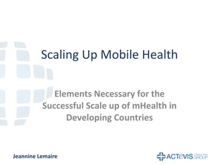 Scaling Up Mobile Health Elements Necessary for the Successful Scale up of mHealth in Developing Countries Jeannine Lemaire 