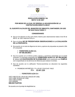 REPUBLICA DE COLOMBIA
DEPARTAMENTO DE SANTANDER
ALCALDÍA MUNICIPAL
MUNICIPIO DE SIMACOTA
CARRERA 6 No. 3 – 33 TELEFAX 097-72615
NIT 890208807-0
1
RESOLUCIÓN NÚMERO 194
MAYO 10 DE 2007
POR MEDIO DE LA CUAL SE ORDENA LA ADJUDICACIÓN DE LA
CONTRATACIÓN DIRECTA 008-07
EL SUSCRITO ALCALDE DEL MUNICIPIO DE SIMACOTA, SANTANDER, EN USO
DE SUS FACULTADES Y:
CONSIDERANDO
Que en los términos se fijo como fecha máxima para observaciones hasta el día 09 de
MAYO de 2007 hasta las 5:00 p.m.
Que a la fecha NO SE PRESENTARON OBSERVACIONES A LA EVALUACIÓN
DE LA PROPUESTA.
De acuerdo con el acta de diligencia de cierre y apertura de propuestas se presento UNA
(01) propuesta:
FERRETERÍA ALDIA S.A.
NIT 890.208.890-2
Que de acuerdo con el informe jurídico, técnico y económico presentado por el comité
evaluador La propuesta presentada por FERRETERÍA ALDIA S.A. NIT 890.208.890-
2. obtiene LA CALIFICACIÓN DE ELEGIBILIDAD como proponente que CUMPLE
con lo especificado en los términos de referencia para realizar el contrato.
Que de acuerdo con la calificación Técnico-económica se obtuvieron los siguientes
resultados:
PROMEDIO ARITMÉTICO: P1= (53.401.319+53.401.164)/2
P1=P1=P1=P1= 53.401.22953.401.22953.401.22953.401.229
o FERRETERÍA ALDIA S.AFERRETERÍA ALDIA S.AFERRETERÍA ALDIA S.AFERRETERÍA ALDIA S.A
100*{1-ABS {53.401.164-53.401.229)/(53.401.229}}
100*{1-ABS{ -90.00/53.401.229}}
100*{1-ABS {-0.0000}
100*0.9999999
999.99999.99999.99999.99 PUNTOSPUNTOSPUNTOSPUNTOS
De acuerdo con el puntaje de elegibilidad es:
 