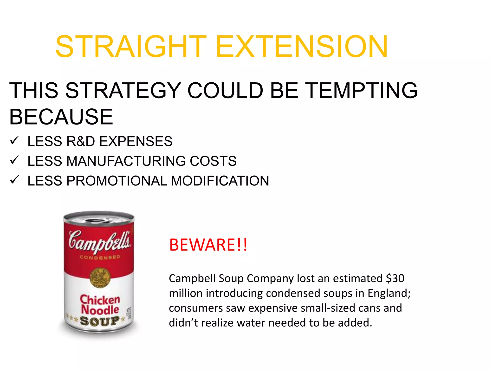 STRAIGHT EXTENSION
THIS STRATEGY COULD BE TEMPTING
BECAUSE
 LESS R&D EXPENSES
 LESS MANUFACTURING COSTS
 LESS PROMOTIONAL MODIFICATION
BEWARE!!
Campbell Soup Company lost an estimated $30
million introducing condensed soups in England;
consumers saw expensive small-sized cans and
didn’t realize water needed to be added.
 