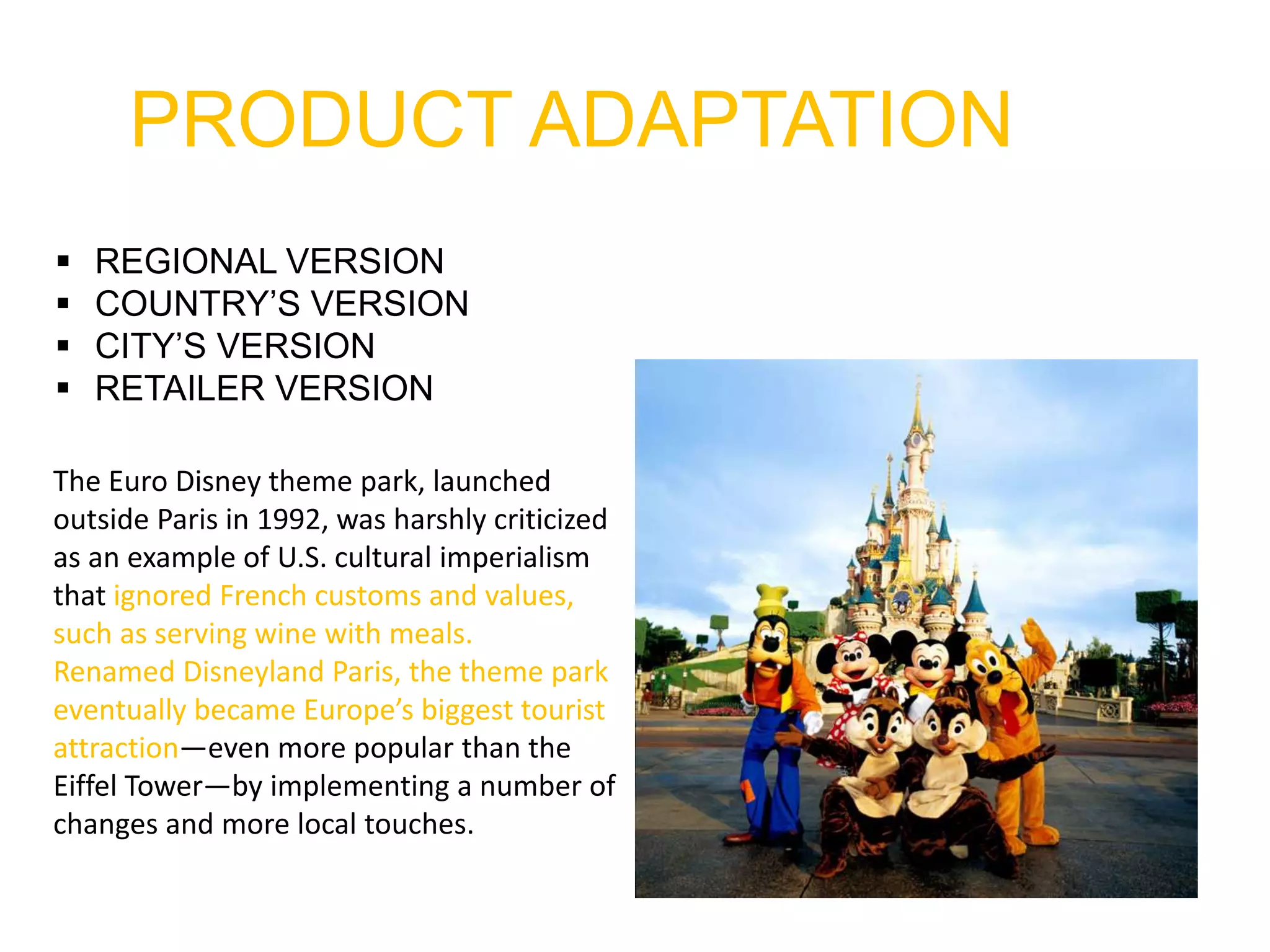 PRODUCT ADAPTATION
 REGIONAL VERSION
 COUNTRY’S VERSION
 CITY’S VERSION
 RETAILER VERSION
The Euro Disney theme park, launched
outside Paris in 1992, was harshly criticized
as an example of U.S. cultural imperialism
that ignored French customs and values,
such as serving wine with meals.
Renamed Disneyland Paris, the theme park
eventually became Europe’s biggest tourist
attraction—even more popular than the
Eiffel Tower—by implementing a number of
changes and more local touches.
 