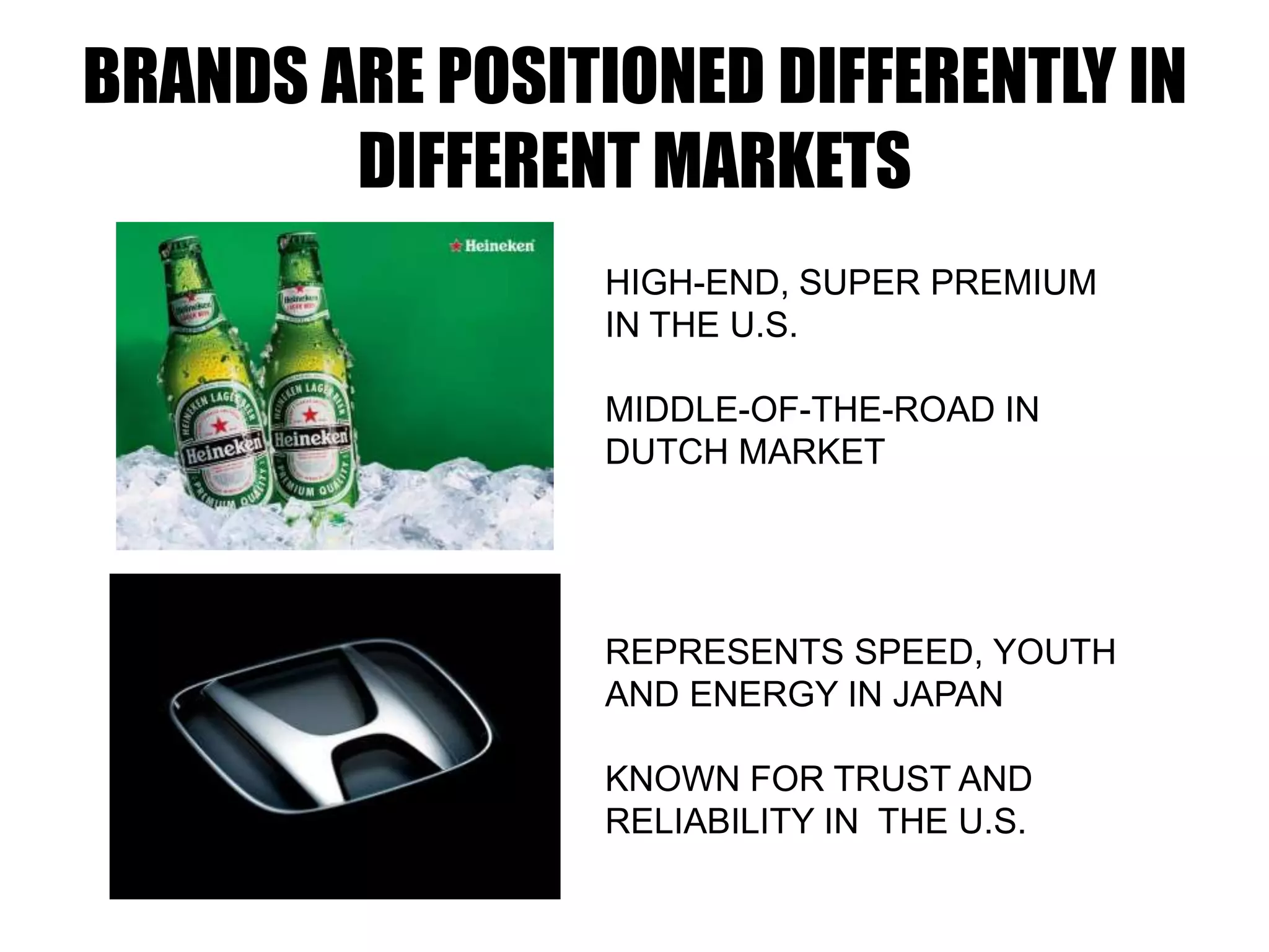 BRANDS ARE POSITIONED DIFFERENTLY IN
DIFFERENT MARKETS
HIGH-END, SUPER PREMIUM
IN THE U.S.
MIDDLE-OF-THE-ROAD IN
DUTCH MARKET
REPRESENTS SPEED, YOUTH
AND ENERGY IN JAPAN
KNOWN FOR TRUST AND
RELIABILITY IN THE U.S.
 