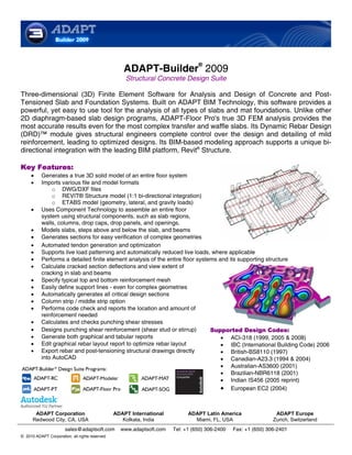 ®
                                                   ADAPT-Builder 2009
                                                    Structural Concrete Design Suite

Three-dimensional (3D) Finite Element Software for Analysis and Design of Concrete and Post-
Tensioned Slab and Foundation Systems. Built on ADAPT BIM Technology, this software provides a
powerful, yet easy to use tool for the analysis of all types of slabs and mat foundations. Unlike other
2D diaphragm-based slab design programs, ADAPT-Floor Pro's true 3D FEM analysis provides the
most accurate results even for the most complex transfer and waffle slabs. Its Dynamic Rebar Design
(DRD)™ module gives structural engineers complete control over the design and detailing of mild
reinforcement, leading to optimized designs. Its BIM-based modeling approach supports a unique bi-
directional integration with the leading BIM platform, Revit® Structure.

Key Features:
     •    Generates a true 3D solid model of an entire floor system
     •    Imports various file and model formats
               o DWG/DXF files
               o REVIT® Structure model (1:1 bi-directional integration)
               o ETABS model (geometry, lateral, and gravity loads)
     •    Uses Component Technology to assemble an entire floor
          system using structural components, such as slab regions,
          walls, columns, drop caps, drop panels, and openings.
     •    Models slabs, steps above and below the slab, and beams
     •    Generates sections for easy verification of complex geometries
     •    Automated tendon generation and optimization
     •    Supports live load patterning and automatically reduced live loads, where applicable
     •    Performs a detailed finite element analysis of the entire floor systems and its supporting structure
     •    Calculate cracked section deflections and view extent of
          cracking in slab and beams
     •    Specify typical top and bottom reinforcement mesh
     •    Easily define support lines - even for complex geometries
     •    Automatically generates all critical design sections
     •    Column strip / middle strip option
     •    Performs code check and reports the location and amount of
          reinforcement needed
     •    Calculates and checks punching shear stresses
     •    Designs punching shear reinforcement (shear stud or stirrup)         Supported Design Codes:
     •    Generate both graphical and tabular reports                              • ACI-318 (1999, 2005 & 2008)
     •    Edit graphical rebar layout report to optimize rebar layout              • IBC (International Building Code) 2006
     •    Export rebar and post-tensioning structural drawings directly            • British-BS8110 (1997)
          into AutoCAD                                                             • Canadian-A23.3 (1994 & 2004)
                                                                                   • Australian-AS3600 (2001)
                                                                                   • Brazilian-NBR6118 (2001)
                                                                                   • Indian IS456 (2005 reprint)
                                                                                   • European EC2 (2004)


       ADAPT Corporation                        ADAPT International         ADAPT Latin America                 ADAPT Europe
      Redwood City, CA, USA                        Kolkata, India             Miami, FL, USA                   Zurich, Switzerland
                       sales@adaptsoft.com        www.adaptsoft.com   Tel: +1 (650) 306-2400   Fax: +1 (650) 306-2401
© 2010 ADAPT Corporation, all rights reserved
 