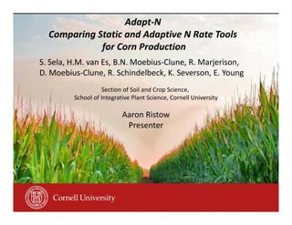 Adapt‐N
Comparing Static and Adaptive N Rate Tools
for Corn Production
S. Sela, H.M. van Es, B.N. Moebius‐Clune, R. Marjerison, 
D. Moebius‐Clune, R. Schindelbeck, K. Severson, E. Young
Section of Soil and Crop Science, 
School of Integrative Plant Science, Cornell University
Aaron Ristow
Presenter
 