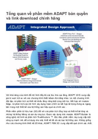 Tổng quan về phần mềm ADAPT bản quyền
và link download chính hãng
Với khả năng của mình để mô hình đầy đủ các tòa nhà cao tầng, ADAPT 2015 cung cấp
giá trị vượt trội so với các chương trình thiết kếsàn đơn tầng khác. Là một chương trình
độc lập, nó phân tích và thiết kế nhiều tầng riêng biệt cùng một lúc. Kết hợp với module
Edge, nó phân tích các mô hình xây dựng hoàn chỉnh và kết hợp tải trọng đứng và ngang
bên trong một thiết kế của hệ thống sàn hiệu quả và chính xác .
Phần mềm phần tử hữu hạn (3D) đối với các phân tích tổng hợp và thiết kế bê tông và
những hệ thống Móng và sàn dự ứng lực. Được xây dựng trên module ADAPT-Builder là
công nghệ mô hình và phân tích TrueStructure ™ độc đáo, phần mềm này cung cấp một
công cụ mạnh mẽ, dễ sử dụng cho việc thiết kế tất cả các loại hệ thống sàn. Không giống
như các chương trình thiết kế 2D khác, ADAPT FEM 3D cung cấp kết quả chính xác nhất
 
