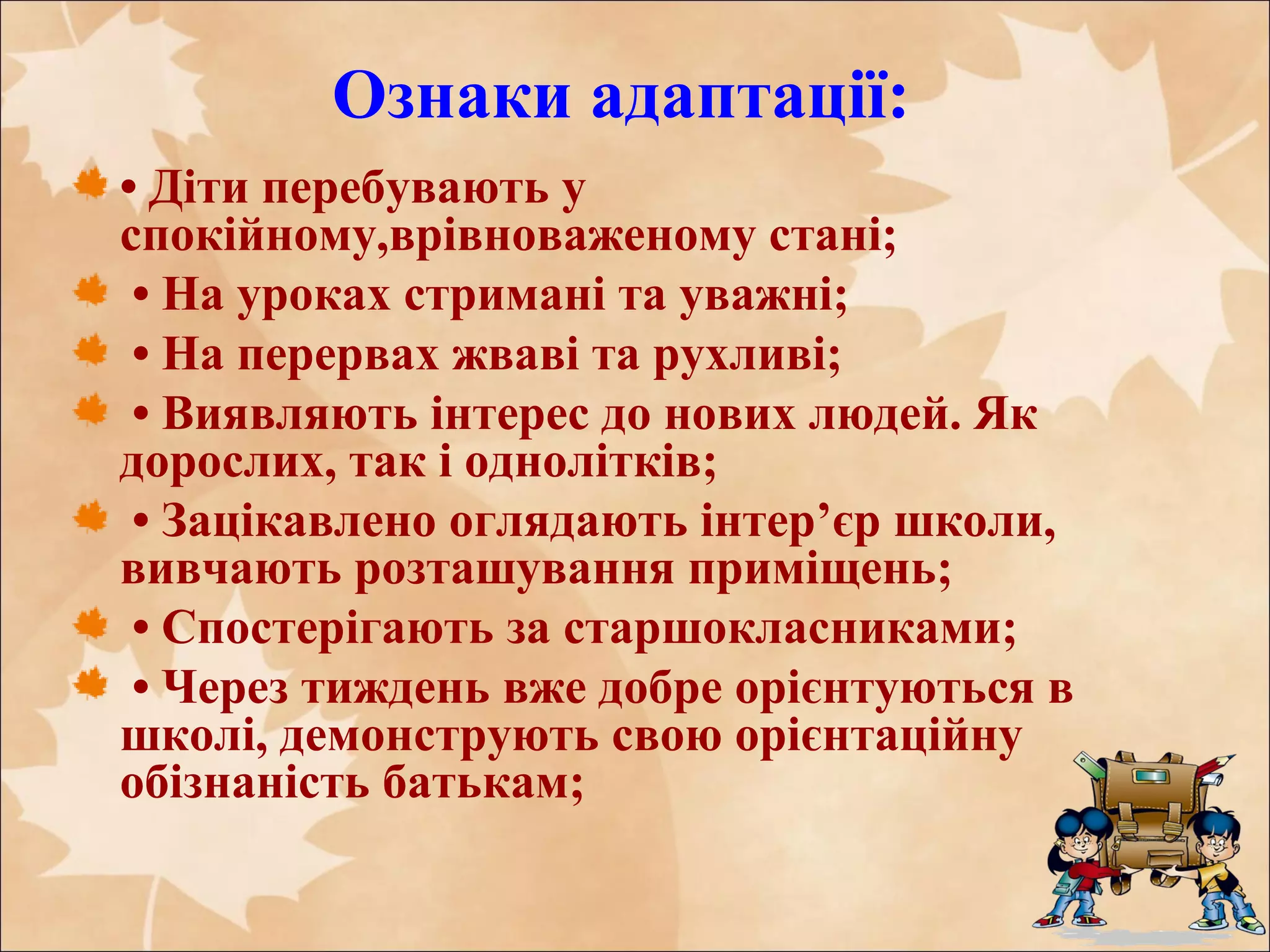 Ознаки адаптації:
• Діти перебувають у
спокійному,врівноваженому стані;
• На уроках стримані та уважні;
• На перервах жваві та рухливі;
• Виявляють інтерес до нових людей. Як
дорослих, так і однолітків;
• Зацікавлено оглядають інтер’єр школи,
вивчають розташування приміщень;
• Спостерігають за старшокласниками;
• Через тиждень вже добре орієнтуються в
школі, демонструють свою орієнтаційну
обізнаність батькам;
 