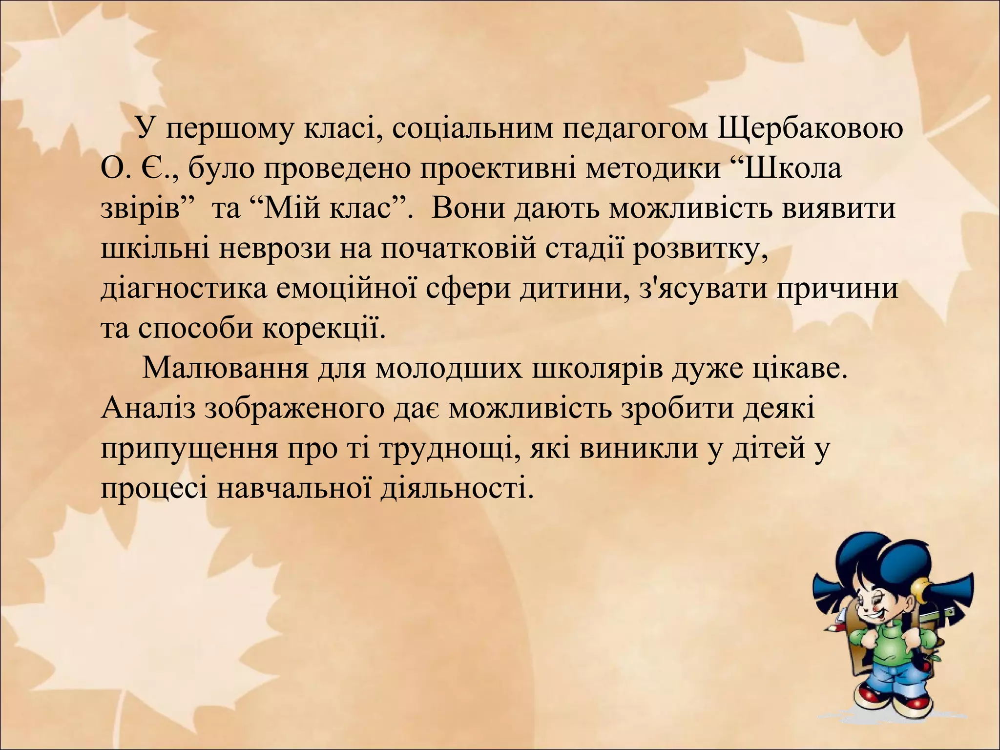 У першому класі, соціальним педагогом Щербаковою
О. Є., було проведено проективні методики “Школа
звірів” та “Мій клас”. Вони дають можливість виявити
шкільні неврози на початковій стадії розвитку,
діагностика емоційної сфери дитини, з'ясувати причини
та способи корекції.
Малювання для молодших школярів дуже цікаве.
Аналіз зображеного дає можливість зробити деякі
припущення про ті труднощі, які виникли у дітей у
процесі навчальної діяльності.
 