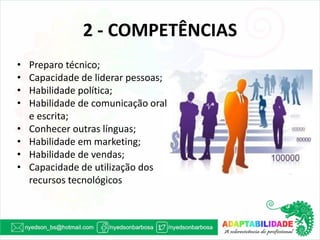 2 - COMPETÊNCIAS 
•Preparo técnico; 
•Capacidade de liderar pessoas; 
•Habilidade política; 
•Habilidade de comunicação oral e escrita; 
•Conhecer outras línguas; 
•Habilidade em marketing; 
•Habilidade de vendas; 
•Capacidade de utilização dos recursos tecnológicos  