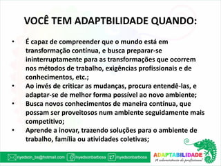 VOCÊ TEM ADAPTBILIDADE QUANDO: 
•É capaz de compreender que o mundo está em transformação contínua, e busca preparar-se ininterruptamente para as transformações que ocorrem nos métodos de trabalho, exigências profissionais e de conhecimentos, etc.; 
•Ao invés de criticar as mudanças, procura entendê-las, e adaptar-se de melhor forma possível ao novo ambiente; 
•Busca novos conhecimentos de maneira contínua, que possam ser proveitosos num ambiente seguidamente mais competitivo; 
•Aprende a inovar, trazendo soluções para o ambiente de trabalho, família ou atividades coletivas;  