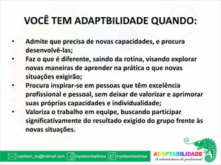 VOCÊ TEM ADAPTBILIDADE QUANDO: 
•Admite que precisa de novas capacidades, e procura desenvolvê-las; 
•Faz o que é diferente, saindo da rotina, visando explorar novas maneiras de aprender na prática o que novas situações exigirão; 
•Procura inspirar-se em pessoas que têm excelência profissional e pessoal, sem deixar de valorizar e aprimorar suas próprias capacidades e individualidade; 
•Valoriza o trabalho em equipe, buscando participar significativamente do resultado exigido do grupo frente às novas situações.  