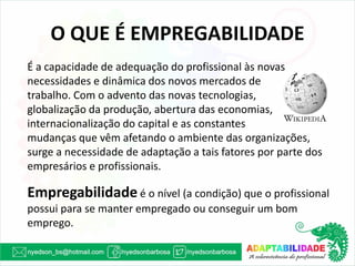 O QUE É EMPREGABILIDADE 
É a capacidade de adequação do profissional às novas necessidades e dinâmica dos novos mercados de 
trabalho. Com o advento das novas tecnologias, 
globalização da produção, abertura das economias, internacionalização do capital e as constantes 
mudanças que vêm afetando o ambiente das organizações, surge a necessidade de adaptação a tais fatores por parte dos empresários e profissionais. 
Empregabilidade é o nível (a condição) que o profissional possui para se manter empregado ou conseguir um bom emprego. 
 