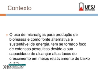 Contexto 
 O uso de microalgas para produção de 
biomassa e como fonte alternativa e 
sustentável de energia, tem se tornado foco 
de extensas pesquisas devido a sua 
capacidade de alcançar altas taxas de 
crescimento em meios relativamente de baixo 
custo. 
 