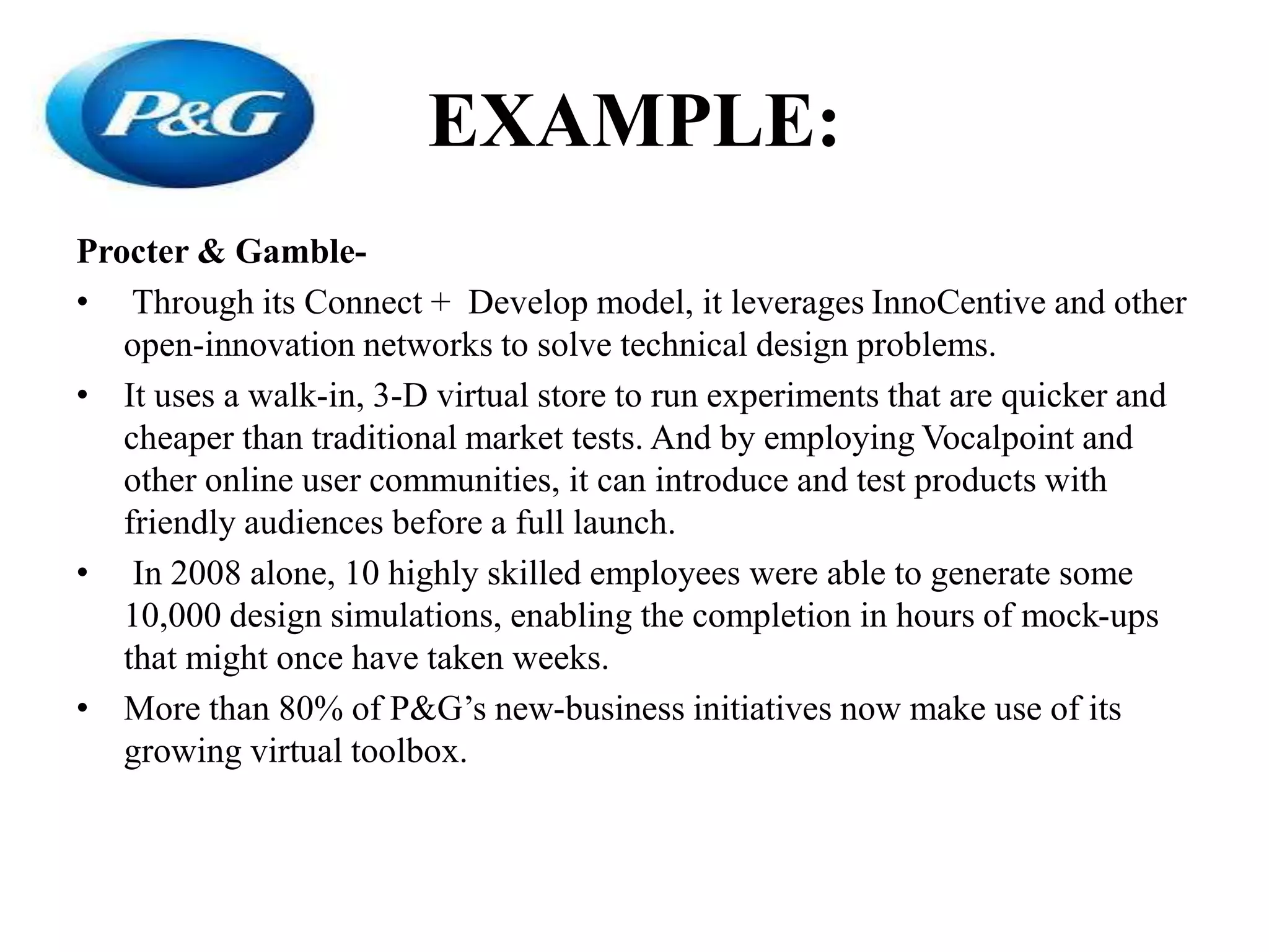 EXAMPLE:
Procter & Gamble-
• Through its Connect + Develop model, it leverages InnoCentive and other
open-innovation networks to solve technical design problems.
• It uses a walk-in, 3-D virtual store to run experiments that are quicker and
cheaper than traditional market tests. And by employing Vocalpoint and
other online user communities, it can introduce and test products with
friendly audiences before a full launch.
• In 2008 alone, 10 highly skilled employees were able to generate some
10,000 design simulations, enabling the completion in hours of mock-ups
that might once have taken weeks.
• More than 80% of P&G’s new-business initiatives now make use of its
growing virtual toolbox.
 