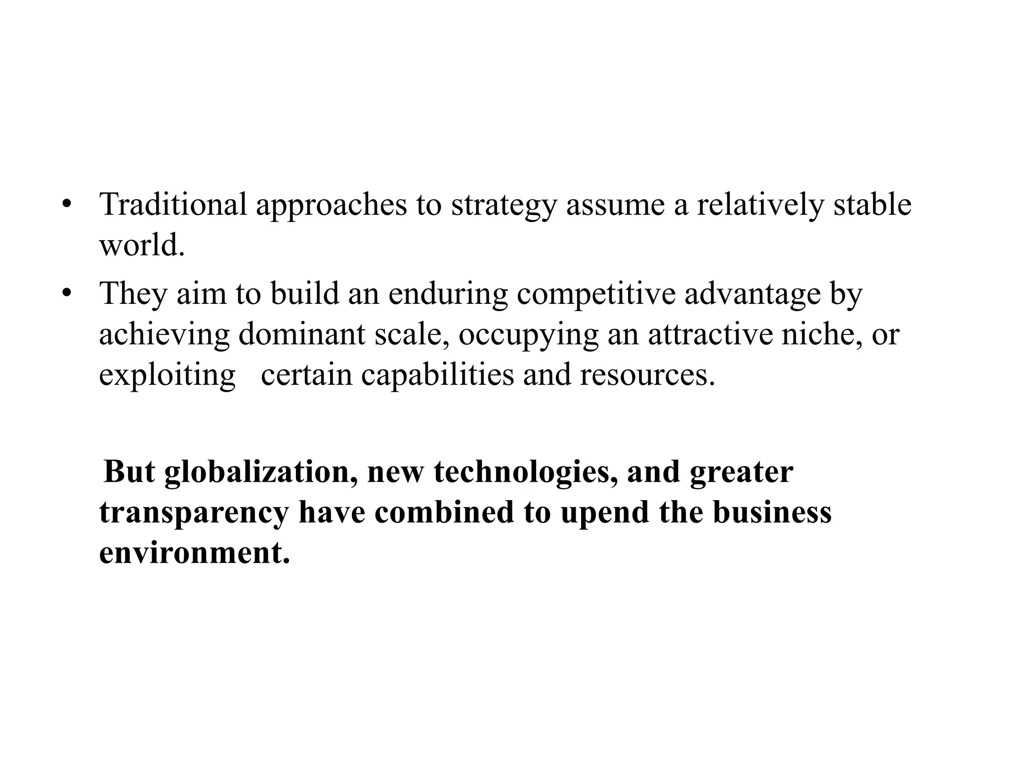 • Traditional approaches to strategy assume a relatively stable
world.
• They aim to build an enduring competitive advantage by
achieving dominant scale, occupying an attractive niche, or
exploiting certain capabilities and resources.
But globalization, new technologies, and greater
transparency have combined to upend the business
environment.
 