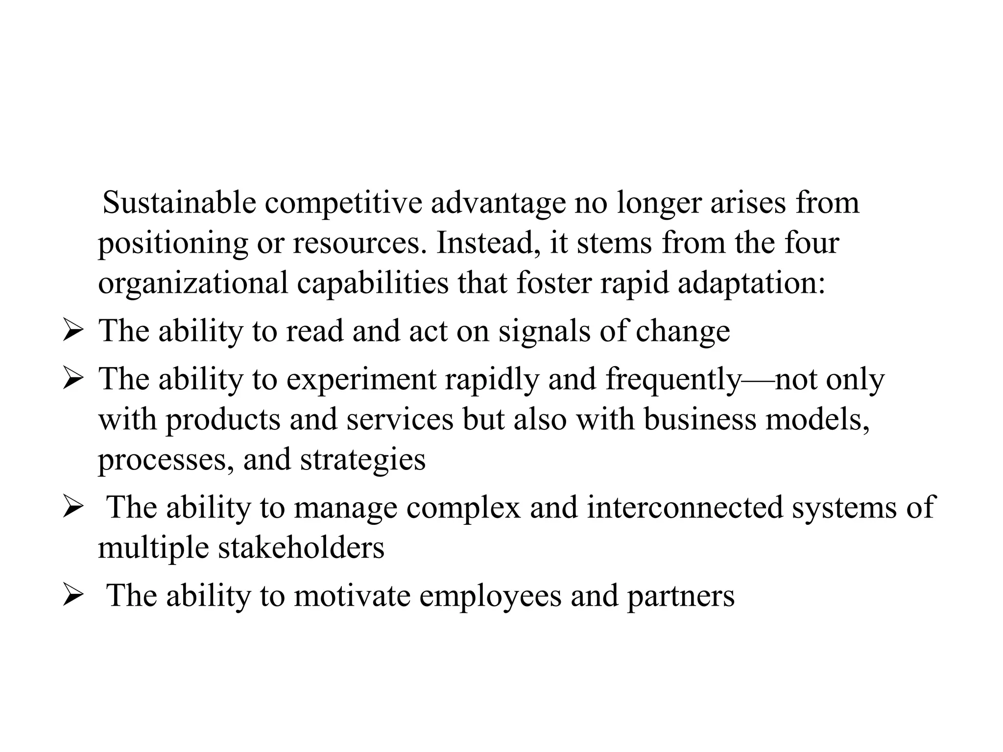 Sustainable competitive advantage no longer arises from
positioning or resources. Instead, it stems from the four
organizational capabilities that foster rapid adaptation:
 The ability to read and act on signals of change
 The ability to experiment rapidly and frequently—not only
with products and services but also with business models,
processes, and strategies
 The ability to manage complex and interconnected systems of
multiple stakeholders
 The ability to motivate employees and partners
 