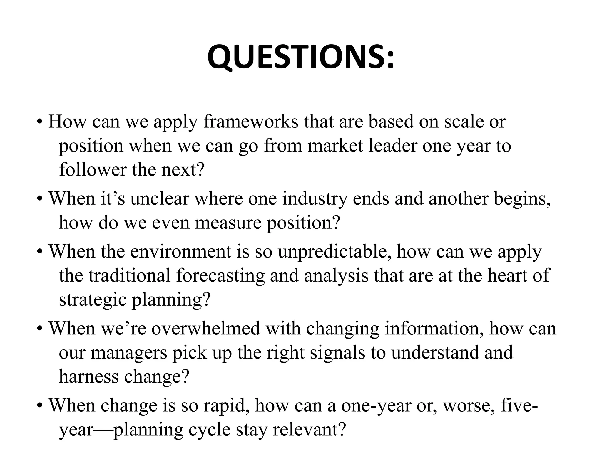 QUESTIONS:
• How can we apply frameworks that are based on scale or
position when we can go from market leader one year to
follower the next?
• When it’s unclear where one industry ends and another begins,
how do we even measure position?
• When the environment is so unpredictable, how can we apply
the traditional forecasting and analysis that are at the heart of
strategic planning?
• When we’re overwhelmed with changing information, how can
our managers pick up the right signals to understand and
harness change?
• When change is so rapid, how can a one-year or, worse, five-
year—planning cycle stay relevant?
 