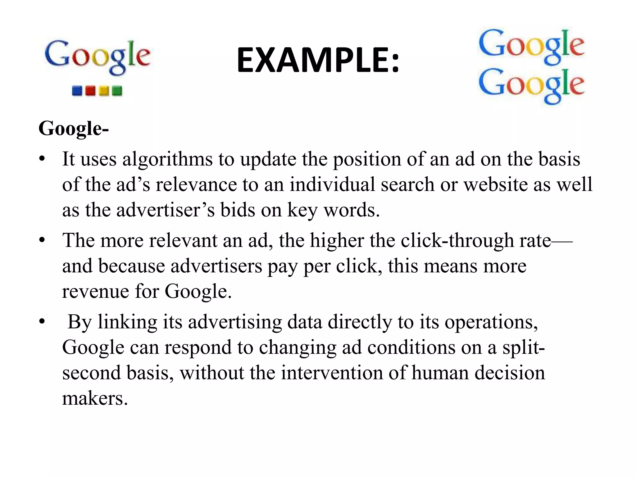 EXAMPLE:
Google-
• It uses algorithms to update the position of an ad on the basis
of the ad’s relevance to an individual search or website as well
as the advertiser’s bids on key words.
• The more relevant an ad, the higher the click-through rate—
and because advertisers pay per click, this means more
revenue for Google.
• By linking its advertising data directly to its operations,
Google can respond to changing ad conditions on a split-
second basis, without the intervention of human decision
makers.
 