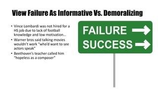 View Failure As Informative Vs. Demoralizing
• Vince Lombardi was not hired for a
HS job due to lack of football
knowledge and low motivation…
• Warner bros said talking movies
wouldn’t work “who’d want to see
actors speak”
• Beethoven's teacher called him
“hopeless as a composer”
 