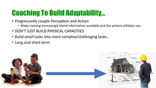 Coaching To Build Adaptability…
• Progressively couple Perception and Action
• Make training increasingly blend information available and the actions athletes use.
• DON’T JUST BUILD PHYSICAL CAPACITIES
• Build small tasks into more complex/challenging tasks…
• Long and short term
 