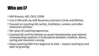 Who am I?
• Will Kirousis, MS, CSCS, CISSN
• Live in MA with my wife Rosemary and twins Emily and William.
• Focused on coaching AG cyclists, triathletes, runners and other
endurance athletes.
• 20+ years of coaching experience.
• Coached AG and Pro athletes to world championship and national
championships podiums in 6 disciplines between triathlon, Xterra,
cycling and mountain running.
• Enjoy coaching folks from beginner to elite – anyone wanting to and
open to growing!
 