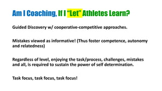 Am I Coaching, If I “Let” Athletes Learn?
Guided Discovery w/ cooperative-competitive approaches.
Mistakes viewed as informative! (Thus foster competence, autonomy
and relatedness)
Regardless of level, enjoying the task/process, challenges, mistakes
and all, is required to sustain the power of self determination.
Task focus, task focus, task focus!
 