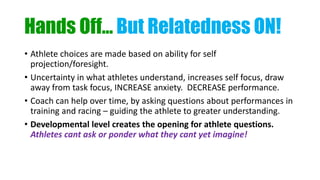 Hands Off… But Relatedness ON!
• Athlete choices are made based on ability for self
projection/foresight.
• Uncertainty in what athletes understand, increases self focus, draw
away from task focus, INCREASE anxiety. DECREASE performance.
• Coach can help over time, by asking questions about performances in
training and racing – guiding the athlete to greater understanding.
• Developmental level creates the opening for athlete questions.
Athletes cant ask or ponder what they cant yet imagine!
 