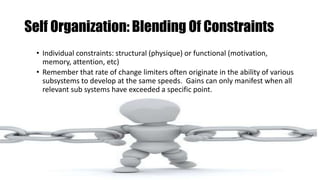 Self Organization: Blending Of Constraints
• Individual constraints: structural (physique) or functional (motivation,
memory, attention, etc)
• Remember that rate of change limiters often originate in the ability of various
subsystems to develop at the same speeds. Gains can only manifest when all
relevant sub systems have exceeded a specific point.
 