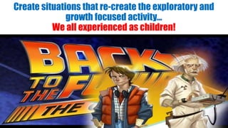 Create situations that re-create the exploratory and
growth focused activity…
We all experienced as children!
 
