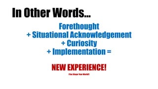In Other Words…
Forethought
+ Situational Acknowledgement
+ Curiosity
+ Implementation =
NEW EXPERIENCE!
(You Shape Your World!)
 