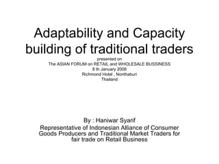 Adaptability and Capacity
building of traditional traders
presented on
The ASIAN FORUM on RETAIL and WHOLESALE BUSSINESS
8 th January 2008
Richmond Hotel , Nonthaburi
Thailand

By : Haniwar Syarif
Representative of Indonesian Alliance of Consumer
Goods Producers and Traditional Market Traders for
fair trade on Retail Business

 
