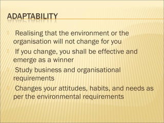  Realising that the environment or the
organisation will not change for you
 If you change, you shall be effective and
emerge as a winner
 Study business and organisational
requirements
 Changes your attitudes, habits, and needs as
per the environmental requirements
 