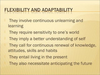  They involve continuous unlearning and
learning
 They require sensitivity to one’s world
 They imply a better understanding of self
 They call for continuous renewal of knowledge,
attitudes, skills and habits
 They entail living in the present
 They also necessitate anticipating the future
 