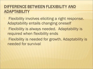  Flexibility involves eliciting a right response.
Adaptability entails changing oneself
 Flexibility is always needed. Adaptability is
required when flexibility ends
 Flexibility is needed for growth. Adaptability is
needed for survival
 