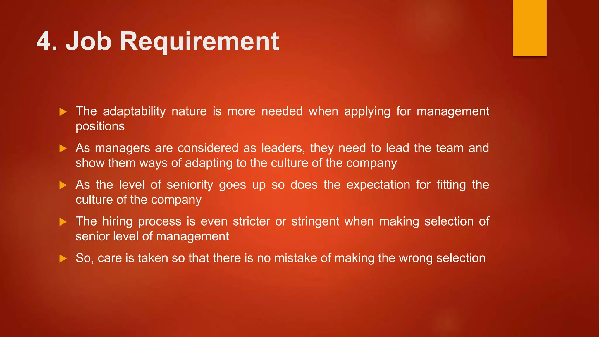 4. Job Requirement
 The adaptability nature is more needed when applying for management
positions
 As managers are considered as leaders, they need to lead the team and
show them ways of adapting to the culture of the company
 As the level of seniority goes up so does the expectation for fitting the
culture of the company
 The hiring process is even stricter or stringent when making selection of
senior level of management
 So, care is taken so that there is no mistake of making the wrong selection
 