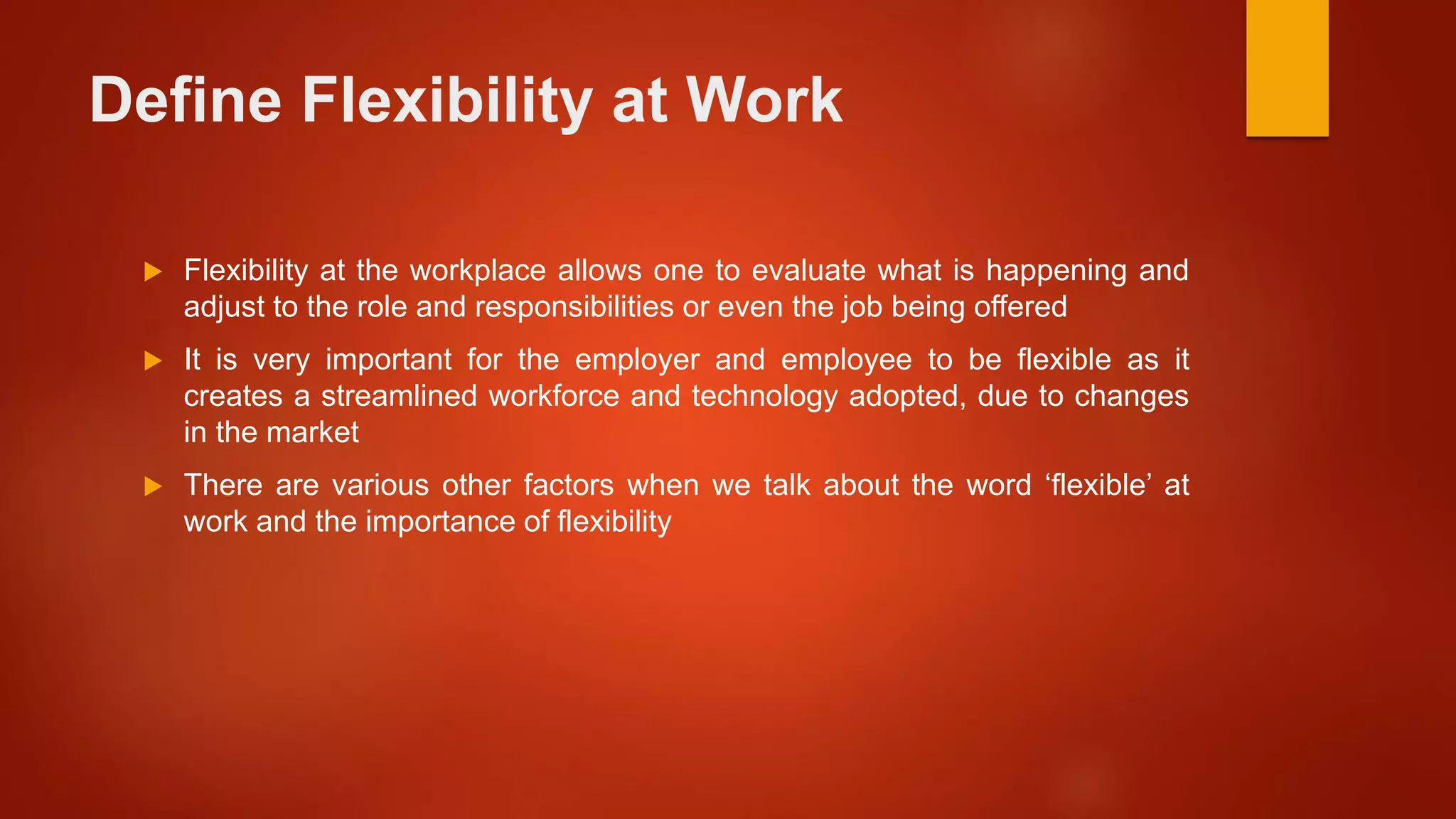 Define Flexibility at Work
 Flexibility at the workplace allows one to evaluate what is happening and
adjust to the role and responsibilities or even the job being offered
 It is very important for the employer and employee to be flexible as it
creates a streamlined workforce and technology adopted, due to changes
in the market
 There are various other factors when we talk about the word ‘flexible’ at
work and the importance of flexibility
 