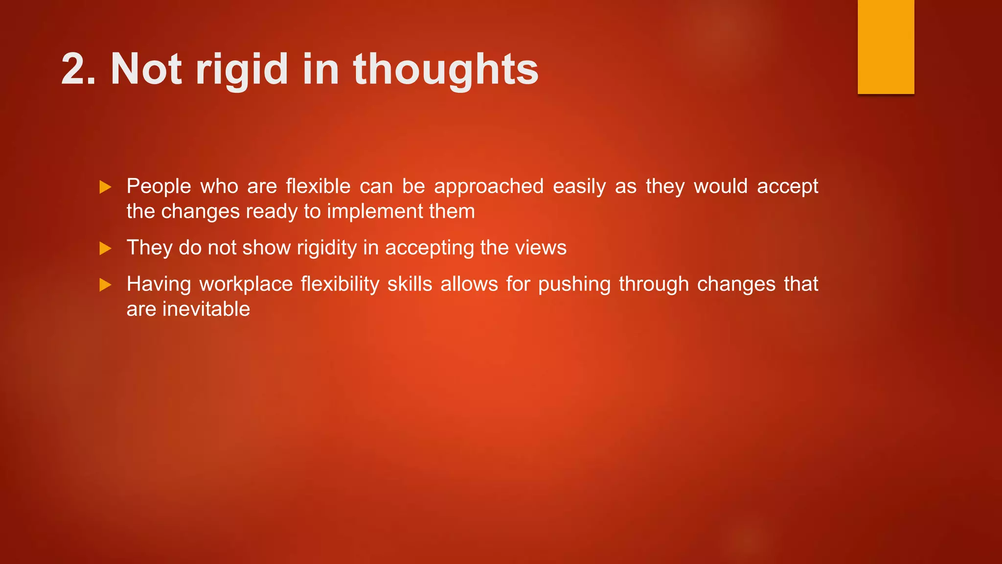 2. Not rigid in thoughts
 People who are flexible can be approached easily as they would accept
the changes ready to implement them
 They do not show rigidity in accepting the views
 Having workplace flexibility skills allows for pushing through changes that
are inevitable
 