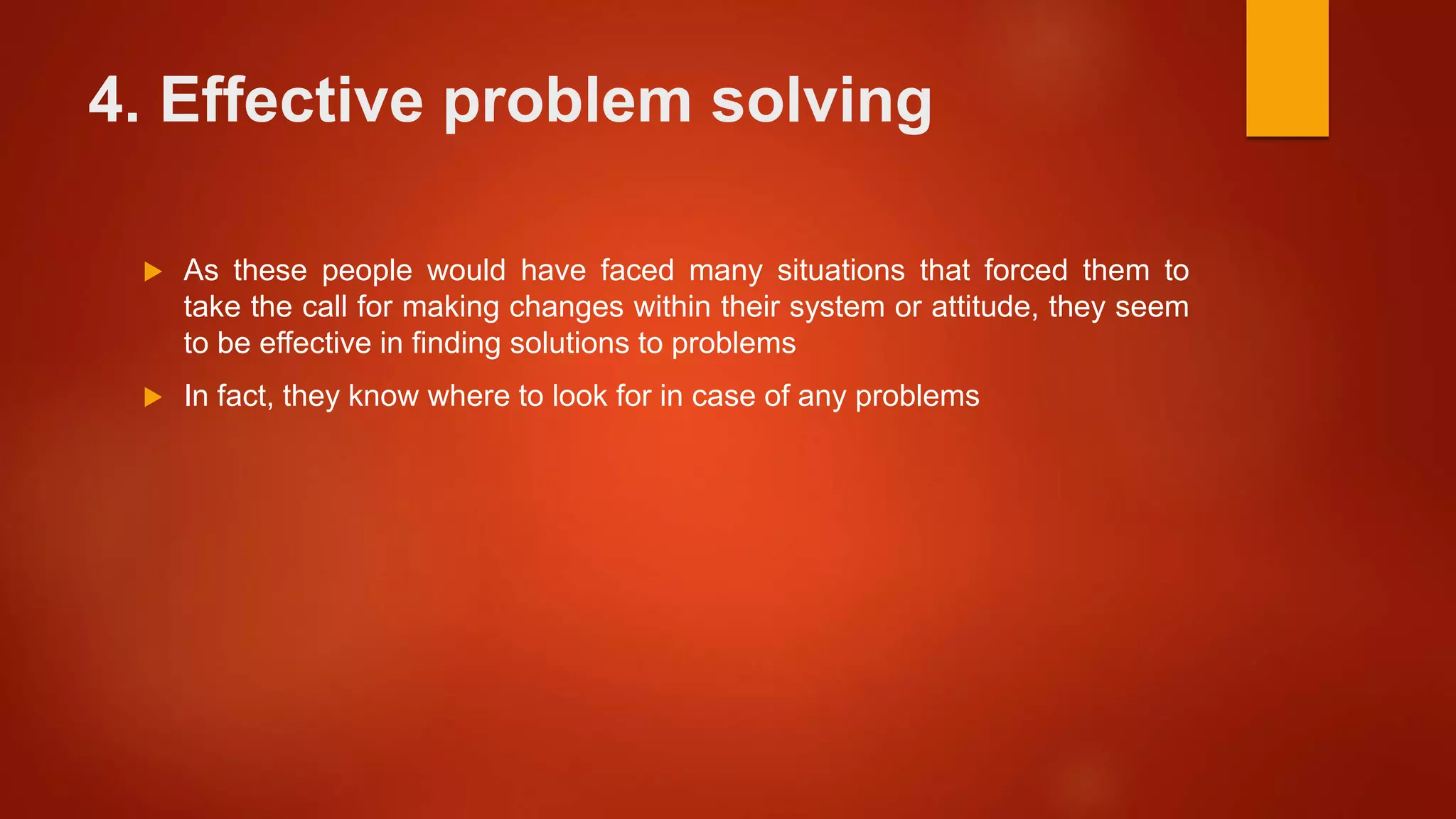 4. Effective problem solving
 As these people would have faced many situations that forced them to
take the call for making changes within their system or attitude, they seem
to be effective in finding solutions to problems
 In fact, they know where to look for in case of any problems
 